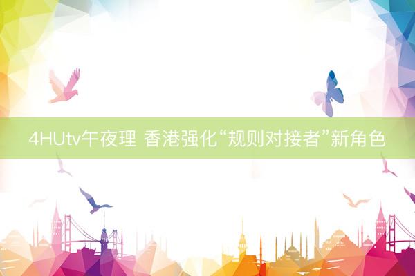 4HUtv午夜理 香港强化“规则对接者”新角色