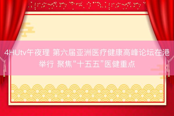 4HUtv午夜理 第六届亚洲医疗健康高峰论坛在港举行 聚焦“十五五”医健重点