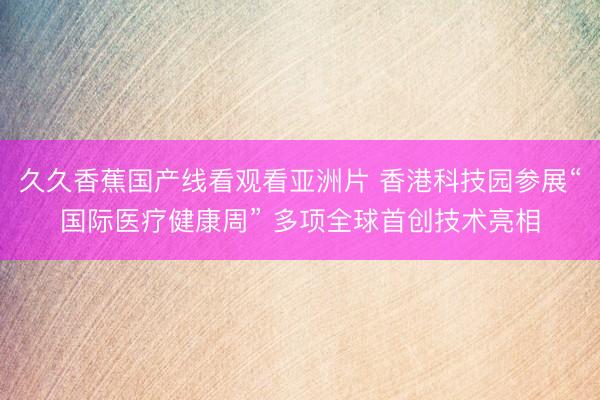 久久香蕉国产线看观看亚洲片 香港科技园参展“国际医疗健康周” 多项全球首创技术亮相