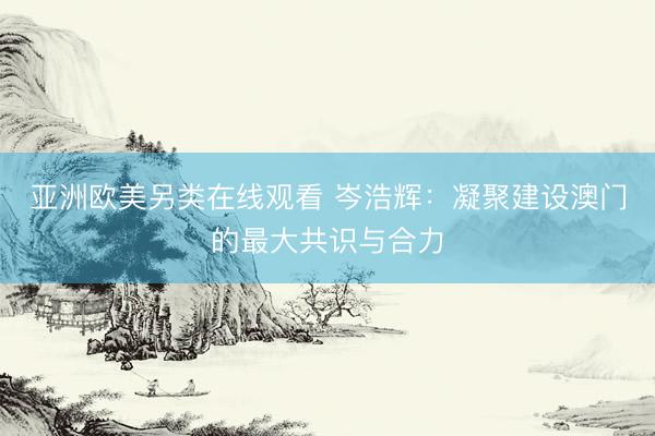 亚洲欧美另类在线观看 岑浩辉：凝聚建设澳门的最大共识与合力
