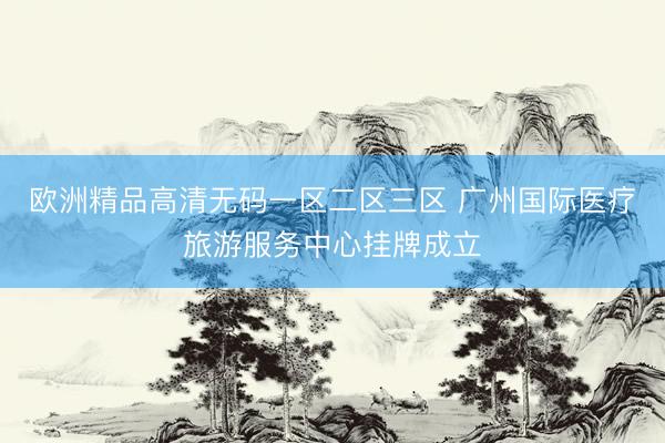 欧洲精品高清无码一区二区三区 广州国际医疗旅游服务中心挂牌成立
