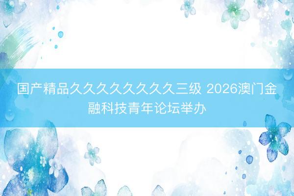 国产精品久久久久久久久久三级 2026澳门金融科技青年论坛举办