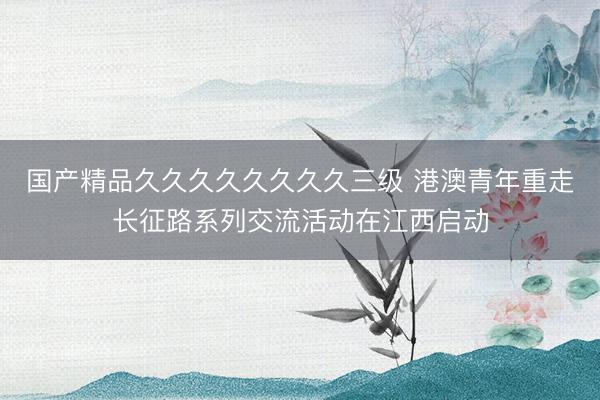 国产精品久久久久久久久久三级 港澳青年重走长征路系列交流活动在江西启动