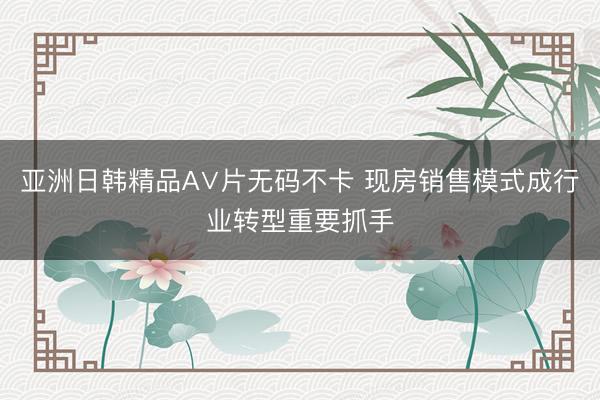 亚洲日韩精品A∨片无码不卡 现房销售模式成行业转型重要抓手