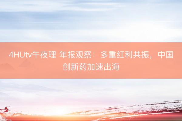 4HUtv午夜理 年报观察：多重红利共振，中国创新药加速出海