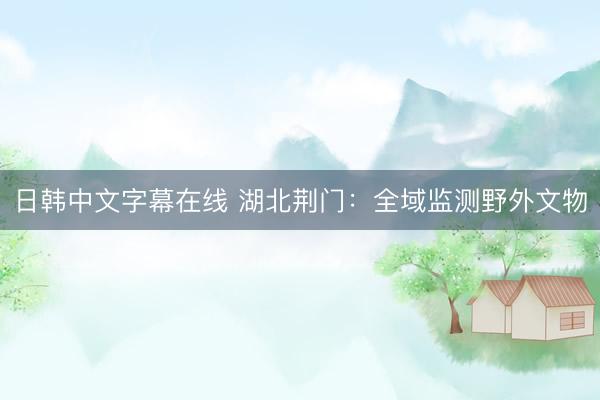 日韩中文字幕在线 湖北荆门：全域监测野外文物