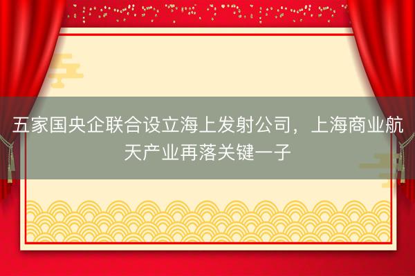 五家国央企联合设立海上发射公司，上海商业航天产业再落关键一子