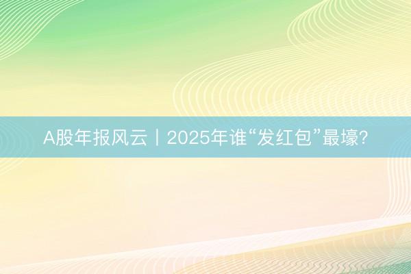 A股年报风云丨2025年谁“发红包”最壕？