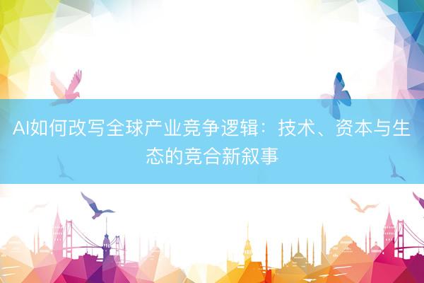 AI如何改写全球产业竞争逻辑：技术、资本与生态的竞合新叙事