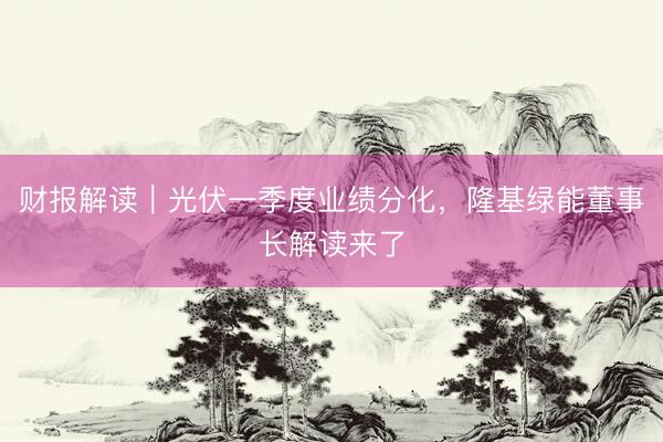 财报解读｜光伏一季度业绩分化，隆基绿能董事长解读来了