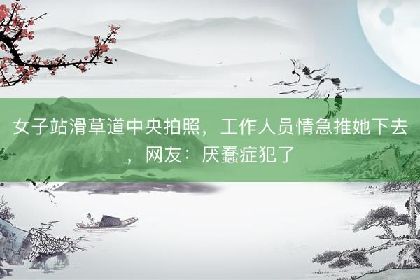 女子站滑草道中央拍照，工作人员情急推她下去，网友：厌蠢症犯了