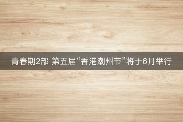 青春期2部 第五届“香港潮州节”将于6月举行