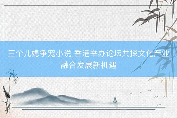 三个儿媳争宠小说 香港举办论坛共探文化产业融合发展新机遇