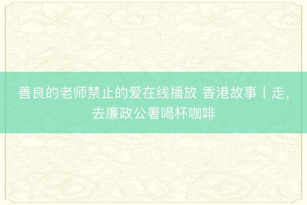 善良的老师禁止的爱在线播放 香港故事丨走，去廉政公署喝杯咖啡