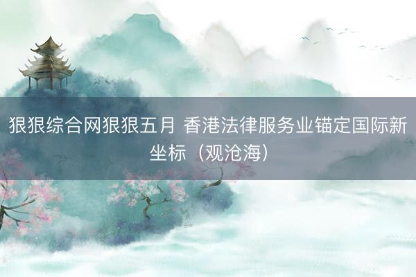 狠狠综合网狠狠五月 香港法律服务业锚定国际新坐标（观沧海）