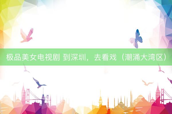 极品美女电视剧 到深圳，去看戏（潮涌大湾区）