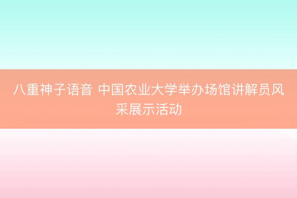 八重神子语音 中国农业大学举办场馆讲解员风采展示活动