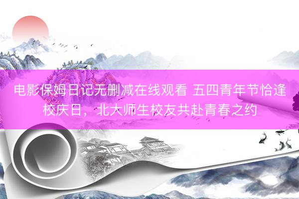 电影保姆日记无删减在线观看 五四青年节恰逢校庆日，北大师生校友共赴青春之约