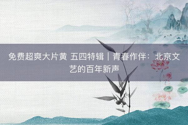 免费超爽大片黄 五四特辑｜青春作伴：北京文艺的百年新声