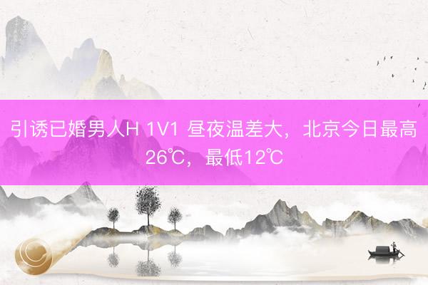 引诱已婚男人H 1V1 昼夜温差大，北京今日最高26℃，最低12℃