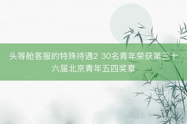 头等舱客服的特殊待遇2 30名青年荣获第三十六届北京青年五四奖章