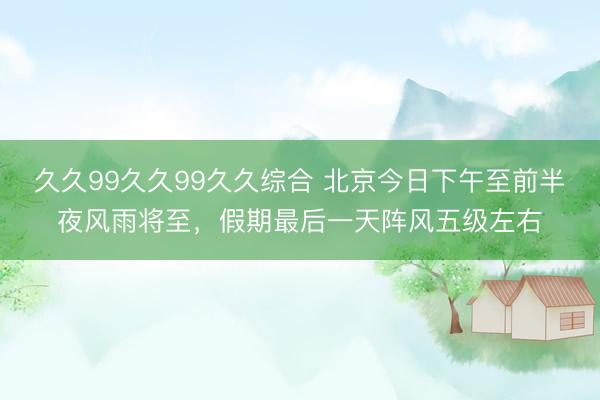 久久99久久99久久综合 北京今日下午至前半夜风雨将至，假期最后一天阵风五级左右