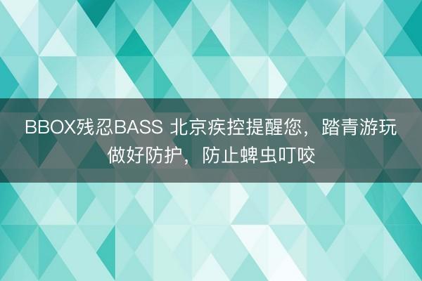BBOX残忍BASS 北京疾控提醒您,踏青游玩做好防护,防止蜱虫叮咬