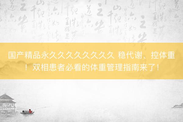 国产精品永久久久久久久久久 稳代谢、控体重！双相患者必看的体重管理指南来了！