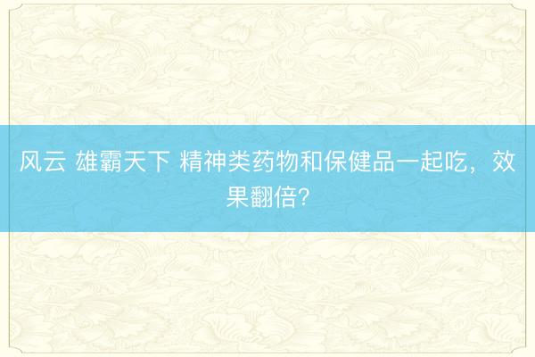 风云 雄霸天下 精神类药物和保健品一起吃，效果翻倍？