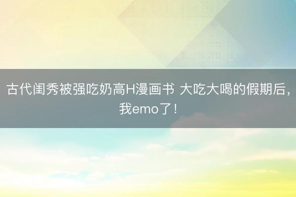 古代闺秀被强吃奶高H漫画书 大吃大喝的假期后，我emo了！