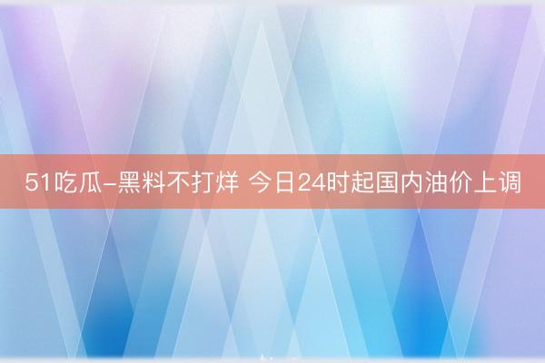 51吃瓜-黑料不打烊 今日24时起国内油价上调