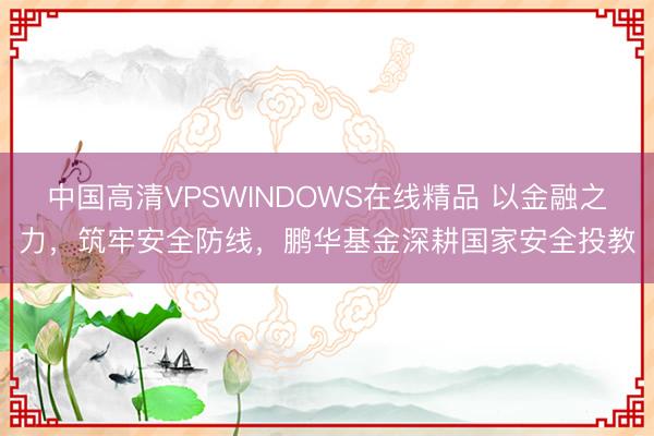 中国高清VPSWINDOWS在线精品 以金融之力，筑牢安全防线，鹏华基金深耕国家安全投教