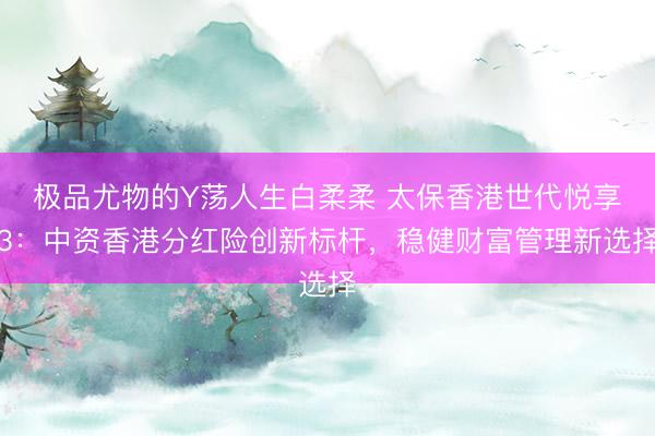 极品尤物的Y荡人生白柔柔 太保香港世代悦享3：中资香港分红险创新标杆，稳健财富管理新选择