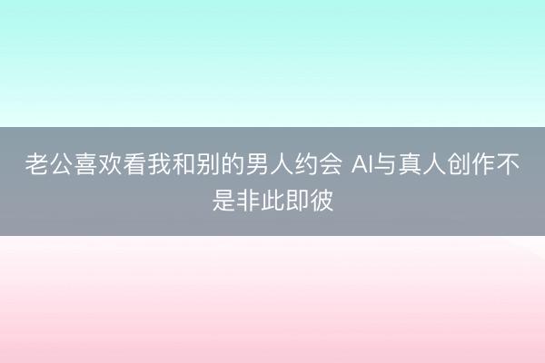 老公喜欢看我和别的男人约会 AI与真人创作不是非此即彼