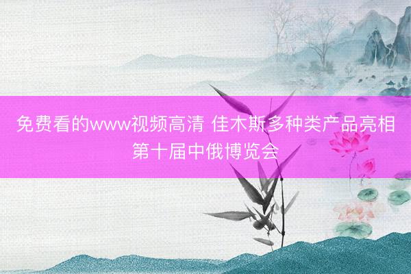 免费看的www视频高清 佳木斯多种类产品亮相第十届中俄博览会