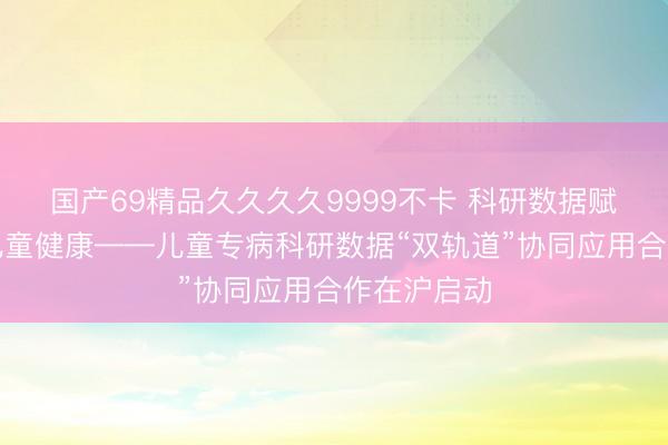 国产69精品久久久久9999不卡 科研数据赋能，守护儿童健康——儿童专病科研数据“双轨道”协同应用合作在沪启动