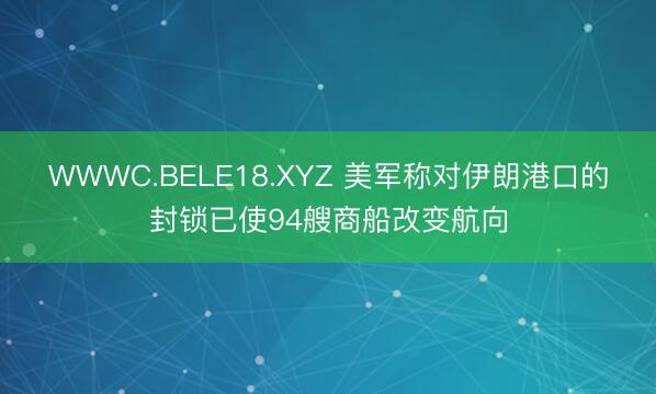 WWWC.BELE18.XYZ 美军称对伊朗港口的封锁已使94艘商船改变航向