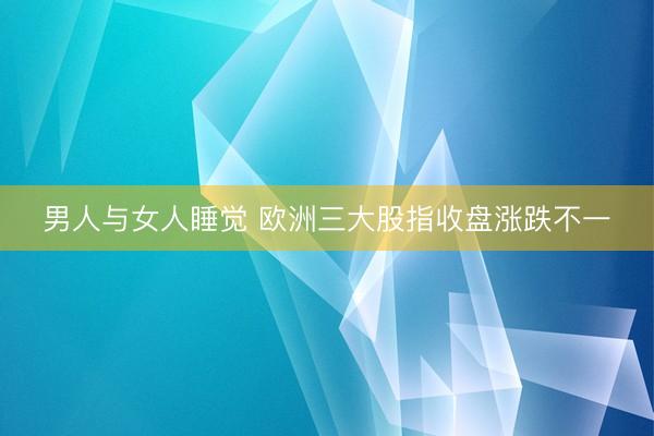 男人与女人睡觉 欧洲三大股指收盘涨跌不一