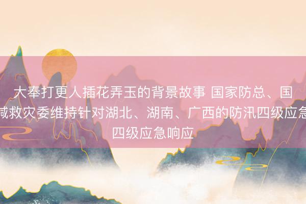 大奉打更人插花弄玉的背景故事 国家防总、国家防减救灾委维持针对湖北、湖南、广西的防汛四级应急响应