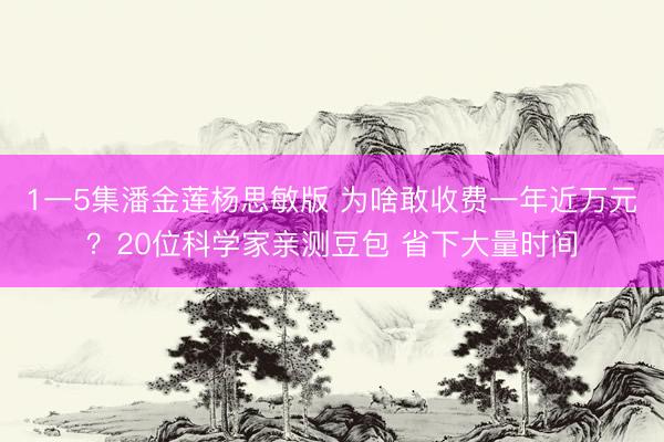 1一5集潘金莲杨思敏版 为啥敢收费一年近万元?20位科学家亲测豆包 省下大量时间