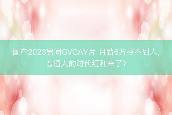 国产2023男同GVGAY片 月薪6万招不到人，普通人的时代红利来了？