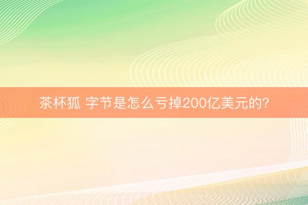 茶杯狐 字节是怎么亏掉200亿美元的？