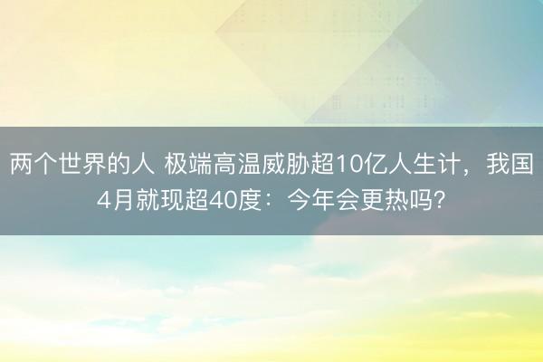 两个世界的人 极端高温威胁超10亿人生计，我国4月就现超40度：今年会更热吗？