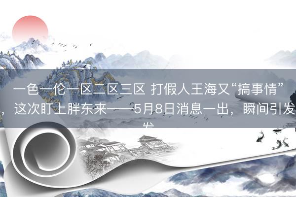 一色一伦一区二区三区 打假人王海又“搞事情”，这次盯上胖东来——5月8日消息一出，瞬间引发
