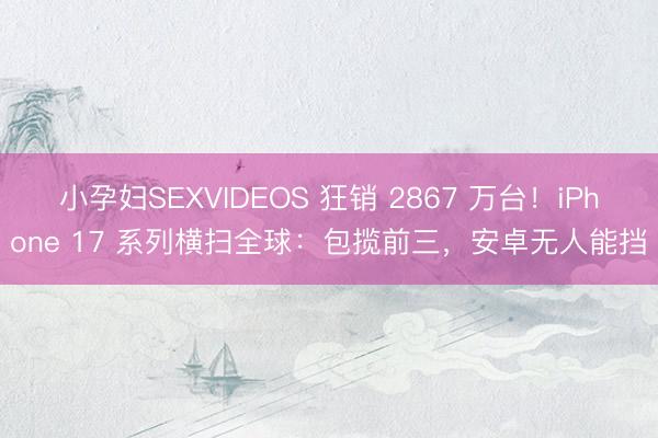 小孕妇SEXVIDEOS 狂销 2867 万台！iPhone 17 系列横扫全球：包揽前三，安卓无人能挡