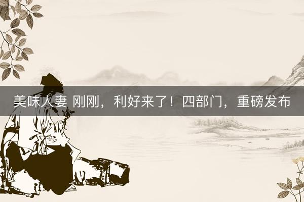 美味人妻 刚刚，利好来了！四部门，重磅发布