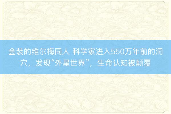 金装的维尔梅同人 科学家进入550万年前的洞穴，发现“外星世界”，生命认知被颠覆