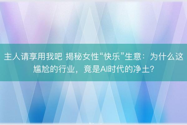主人请享用我吧 揭秘女性“快乐”生意：为什么这尴尬的行业，竟是AI时代的净土？