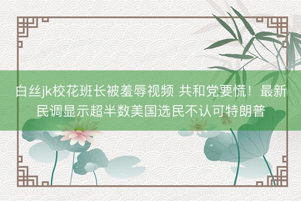 白丝jk校花班长被羞辱视频 共和党要慌！最新民调显示超半数美国选民不认可特朗普