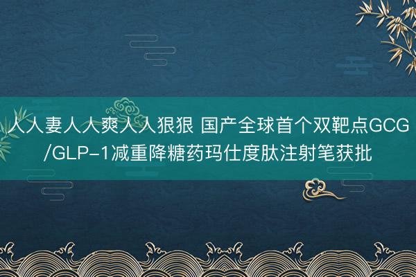 人人妻人人爽人人狠狠 国产全球首个双靶点GCG/GLP-1减重降糖药玛仕度肽注射笔获批